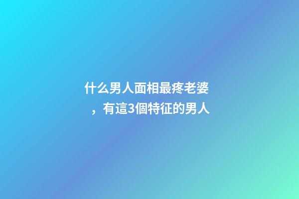 什么男人面相最疼老婆，有這3個特征的男人